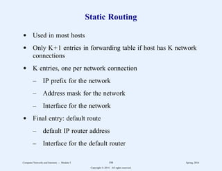 Static Routing
d Used in most hosts
d Only K+1 entries in forwarding table if host has K network
connections
d K entries, one per network connection
– IP prefix for the network
– Address mask for the network
– Interface for the network
d Final entry: default route
– default IP router address
– Interface for the default router
Computer Networks and Internets -- Module 5 198 Spring, 2014
Copyright  2014. All rights reserved.
 