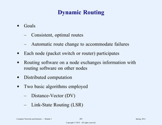 Dynamic Routing
d Goals
– Consistent, optimal routes
– Automatic route change to accommodate failures
d Each node (packet switch or router) participates
d Routing software on a node exchanges information with
routing software on other nodes
d Distributed computation
d Two basic algorithms employed
– Distance-Vector (DV)
– Link-State Routing (LSR)
Computer Networks and Internets -- Module 5 201 Spring, 2014
Copyright  2014. All rights reserved.
 