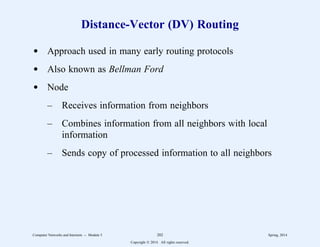 Distance-Vector (DV) Routing
d Approach used in many early routing protocols
d Also known as Bellman Ford
d Node
– Receives information from neighbors
– Combines information from all neighbors with local
information
– Sends copy of processed information to all neighbors
Computer Networks and Internets -- Module 5 202 Spring, 2014
Copyright  2014. All rights reserved.
 