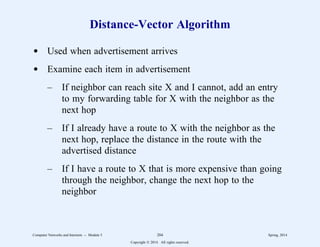 Distance-Vector Algorithm
d Used when advertisement arrives
d Examine each item in advertisement
– If neighbor can reach site X and I cannot, add an entry
to my forwarding table for X with the neighbor as the
next hop
– If I already have a route to X with the neighbor as the
next hop, replace the distance in the route with the
advertised distance
– If I have a route to X that is more expensive than going
through the neighbor, change the next hop to the
neighbor
Computer Networks and Internets -- Module 5 204 Spring, 2014
Copyright  2014. All rights reserved.
 