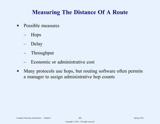 Measuring The Distance Of A Route
d Possible measures
– Hops
– Delay
– Throughput
– Economic or administrative cost
d Many protocols use hops, but routing software often permits
a manager to assign administrative hop counts
Computer Networks and Internets -- Module 5 205 Spring, 2014
Copyright  2014. All rights reserved.
 