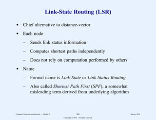 Link-State Routing (LSR)
d Chief alternative to distance-vector
d Each node
– Sends link status information
– Computes shortest paths independently
– Does not rely on computation performed by others
d Name
– Formal name is Link-State or Link-Status Routing
– Also called Shortest Path First (SPF), a somewhat
misleading term derived from underlying algorithm
Computer Networks and Internets -- Module 5 206 Spring, 2014
Copyright  2014. All rights reserved.
 