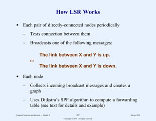 How LSR Works
d Each pair of directly-connected nodes periodically
– Tests connection between them
– Broadcasts one of the following messages:
The link between X and Y is up.
or
The link between X and Y is down.
d Each node
– Collects incoming broadcast messages and creates a
graph
– Uses Dijkstra’s SPF algorithm to compute a forwarding
table (see text for details and example)
Computer Networks and Internets -- Module 5 207 Spring, 2014
Copyright  2014. All rights reserved.
 