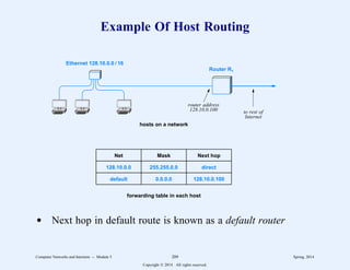 Example Of Host Routing
Ethernet 128.10.0.0 / 16
Router R1
128.10.0.0
default
255.255.0.0
0.0.0.0
direct
128.10.0.100
Net Mask Next hop
hosts on a network
forwarding table in each host
router address
128.10.0.100 to rest of
Internet
d Next hop in default route is known as a default router
Computer Networks and Internets -- Module 5 209 Spring, 2014
Copyright  2014. All rights reserved.
 