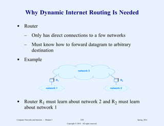 Why Dynamic Internet Routing Is Needed
d Router
– Only has direct connections to a few networks
– Must know how to forward datagram to arbitrary
destination
d Example
R1 R2
network 1 network 2
network 3
d Router R1 must learn about network 2 and R2 must learn
about network 1
Computer Networks and Internets -- Module 5 210 Spring, 2014
Copyright  2014. All rights reserved.
 