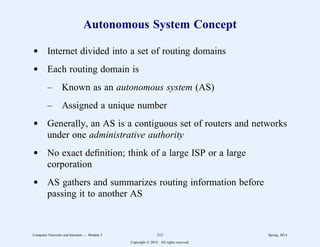 Autonomous System Concept
d Internet divided into a set of routing domains
d Each routing domain is
– Known as an autonomous system (AS)
– Assigned a unique number
d Generally, an AS is a contiguous set of routers and networks
under one administrative authority
d No exact definition; think of a large ISP or a large
corporation
d AS gathers and summarizes routing information before
passing it to another AS
Computer Networks and Internets -- Module 5 212 Spring, 2014
Copyright  2014. All rights reserved.
 
