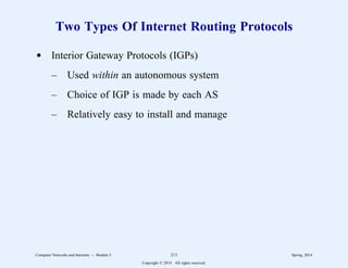 Two Types Of Internet Routing Protocols
d Interior Gateway Protocols (IGPs)
– Used within an autonomous system
– Choice of IGP is made by each AS
– Relatively easy to install and manage
Computer Networks and Internets -- Module 5 213 Spring, 2014
Copyright  2014. All rights reserved.
 