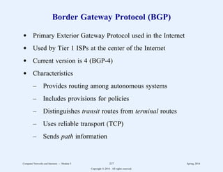 Border Gateway Protocol (BGP)
d Primary Exterior Gateway Protocol used in the Internet
d Used by Tier 1 ISPs at the center of the Internet
d Current version is 4 (BGP-4)
d Characteristics
– Provides routing among autonomous systems
– Includes provisions for policies
– Distinguishes transit routes from terminal routes
– Uses reliable transport (TCP)
– Sends path information
Computer Networks and Internets -- Module 5 217 Spring, 2014
Copyright  2014. All rights reserved.
 