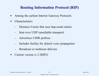 Routing Information Protocol (RIP)
d Among the earliest Interior Gateway Protocols
d Characteristics
– Distance-Vector that uses hop-count metric
– Sent over UDP (unreliable transport)
– Advertises CIDR prefixes
– Includes facility for default route propagation
– Broadcast or multicast delivery
d Current version is 2 (RIP2)
Computer Networks and Internets -- Module 5 219 Spring, 2014
Copyright  2014. All rights reserved.
 
