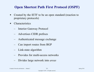 Open Shortest Path First Protocol (OSPF)
d Created by the IETF to be an open standard (reaction to
proprietary protocols)
d Characteristics
– Interior Gateway Protocol
– Advertises CIDR prefixes
– Authenticated message exchange
– Can import routes from BGP
– Link-state algorithm
– Provides for multi-access networks
– Divides large network into areas
Computer Networks and Internets -- Module 5 221 Spring, 2014
Copyright  2014. All rights reserved.
 