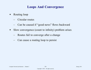 Loops And Convergence
d Routing loop
– Circular routes
– Can be caused if “good news” flows backward
d Slow convergence (count to infinity) problem arises
– Routes fail to converge after a change
– Can cause a routing loop to persist
Computer Networks and Internets -- Module 5 226 Spring, 2014
Copyright  2014. All rights reserved.
 