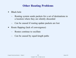 Other Routing Problems
d Black hole
– Routing system sends packets for a set of destinations to
a location where they are silently discarded
– Can be caused if routing update packets are lost
d Route flapping (lack of convergence)
– Routes continue to oscillate
– Can be caused by equal-length paths
Computer Networks and Internets -- Module 5 228 Spring, 2014
Copyright  2014. All rights reserved.
 