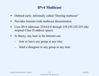 IPv4 Multicast
d Defined early; informally called “Deering multicast”
d Provides Internet-wide multicast dissemination
d Uses IPv4 addresses 224.0.0.0 through 239.255.255.255 (the
original Class D address space)
d In theory, any host in the Internet can
– Join or leave any group at any time
– Send a datagram to any group at any time
Computer Networks and Internets -- Module 5 231 Spring, 2014
Copyright  2014. All rights reserved.
 