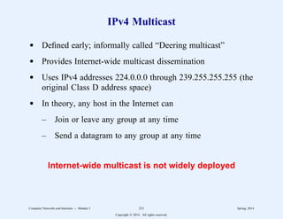 IPv4 Multicast
d Defined early; informally called “Deering multicast”
d Provides Internet-wide multicast dissemination
d Uses IPv4 addresses 224.0.0.0 through 239.255.255.255 (the
original Class D address space)
d In theory, any host in the Internet can
– Join or leave any group at any time
– Send a datagram to any group at any time
Internet-wide multicast is not widely deployed
Computer Networks and Internets -- Module 5 231 Spring, 2014
Copyright  2014. All rights reserved.
 
