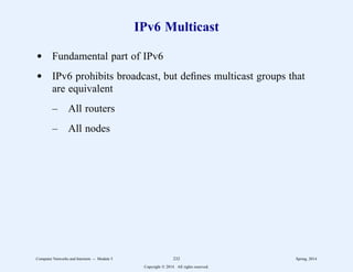 IPv6 Multicast
d Fundamental part of IPv6
d IPv6 prohibits broadcast, but defines multicast groups that
are equivalent
– All routers
– All nodes
Computer Networks and Internets -- Module 5 232 Spring, 2014
Copyright  2014. All rights reserved.
 
