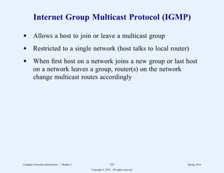Internet Group Multicast Protocol (IGMP)
d Allows a host to join or leave a multicast group
d Restricted to a single network (host talks to local router)
d When first host on a network joins a new group or last host
on a network leaves a group, router(s) on the network
change multicast routes accordingly
Computer Networks and Internets -- Module 5 233 Spring, 2014
Copyright  2014. All rights reserved.
 