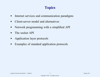 Topics
d Internet services and communication paradigms
d Client-server model and alternatives
d Network programming with a simplified API
d The socket API
d Application layer protocols
d Examples of standard application protocols
Computer Networks and Internets -- Module 2 2 Spring, 2014
Copyright  2014. All rights reserved.
 
