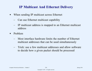 IP Multicast And Ethernet Delivery
d When sending IP multicast across Ethernet
– Can use Ethernet multicast capability
– IP multicast address is mapped to an Ethernet multicast
address
d Problem
– Most interface hardware limits the number of Ethernet
multicast addresses that can be used simultaneously
– Trick: use a few multicast addresses and allow software
to decide how a given packet should be processed
Computer Networks and Internets -- Module 5 234 Spring, 2014
Copyright  2014. All rights reserved.
 