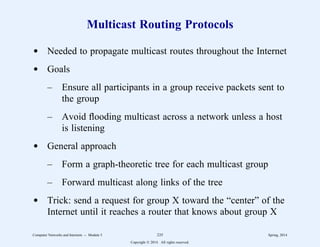 Multicast Routing Protocols
d Needed to propagate multicast routes throughout the Internet
d Goals
– Ensure all participants in a group receive packets sent to
the group
– Avoid flooding multicast across a network unless a host
is listening
d General approach
– Form a graph-theoretic tree for each multicast group
– Forward multicast along links of the tree
d Trick: send a request for group X toward the “center” of the
Internet until it reaches a router that knows about group X
Computer Networks and Internets -- Module 5 235 Spring, 2014
Copyright  2014. All rights reserved.
 