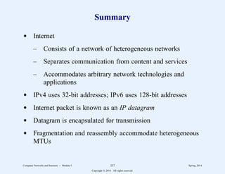 Summary
d Internet
– Consists of a network of heterogeneous networks
– Separates communication from content and services
– Accommodates arbitrary network technologies and
applications
d IPv4 uses 32-bit addresses; IPv6 uses 128-bit addresses
d Internet packet is known as an IP datagram
d Datagram is encapsulated for transmission
d Fragmentation and reassembly accommodate heterogeneous
MTUs
Computer Networks and Internets -- Module 5 237 Spring, 2014
Copyright  2014. All rights reserved.
 