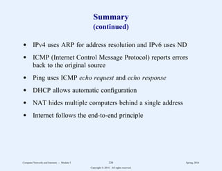 Summary
(continued)
d IPv4 uses ARP for address resolution and IPv6 uses ND
d ICMP (Internet Control Message Protocol) reports errors
back to the original source
d Ping uses ICMP echo request and echo response
d DHCP allows automatic configuration
d NAT hides multiple computers behind a single address
d Internet follows the end-to-end principle
Computer Networks and Internets -- Module 5 238 Spring, 2014
Copyright  2014. All rights reserved.
 