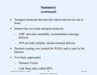 Summary
(continued)
d Transport protocols that provide end-to-end service run in
hosts
d Internet has two main transport protocols
– UDP provides unreliable, connectionless message
delivery
– TCP provides reliable, stream-oriented delivery
d Dynamic routing was created for WANs and is used in the
Internet
d Two basic approaches
– Distance Vector
– Link State (also called SPF)
Computer Networks and Internets -- Module 5 239 Spring, 2014
Copyright  2014. All rights reserved.
 