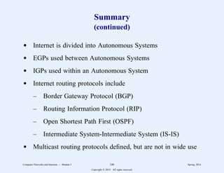 Summary
(continued)
d Internet is divided into Autonomous Systems
d EGPs used between Autonomous Systems
d IGPs used within an Autonomous System
d Internet routing protocols include
– Border Gateway Protocol (BGP)
– Routing Information Protocol (RIP)
– Open Shortest Path First (OSPF)
– Intermediate System-Intermediate System (IS-IS)
d Multicast routing protocols defined, but are not in wide use
Computer Networks and Internets -- Module 5 240 Spring, 2014
Copyright  2014. All rights reserved.
 