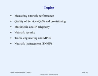 Topics
d Measuring network performance
d Quality of Service (QoS) and provisioning
d Multimedia and IP telephony
d Network security
d Traffic engineering and MPLS
d Network management (SNMP)
Computer Networks and Internets -- Module 6 2 Spring, 2014
Copyright  2014. All rights reserved.
 