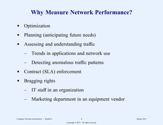 Why Measure Network Performance?
d Optimization
d Planning (anticipating future needs)
d Assessing and understanding traffic
– Trends in applications and network use
– Detecting anomalous traffic patterns
d Contract (SLA) enforcement
d Bragging rights
– IT staff in an organization
– Marketing department in an equipment vendor
Computer Networks and Internets -- Module 6 4 Spring, 2014
Copyright  2014. All rights reserved.
 