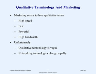 Qualitative Terminology And Marketing
d Marketing seems to love qualitative terms
– High-speed
– Fast
– Powerful
– High bandwidth
d Unfortunately
– Qualitative terminology is vague
– Networking technologies change rapidly
Computer Networks and Internets -- Module 6 5 Spring, 2014
Copyright  2014. All rights reserved.
 