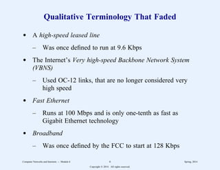 Qualitative Terminology That Faded
d A high-speed leased line
– Was once defined to run at 9.6 Kbps
d The Internet’s Very high-speed Backbone Network System
(VBNS)
– Used OC-12 links, that are no longer considered very
high speed
d Fast Ethernet
– Runs at 100 Mbps and is only one-tenth as fast as
Gigabit Ethernet technology
d Broadband
– Was once defined by the FCC to start at 128 Kbps
Computer Networks and Internets -- Module 6 6 Spring, 2014
Copyright  2014. All rights reserved.
 