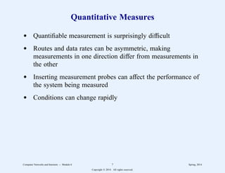 Quantitative Measures
d Quantifiable measurement is surprisingly difficult
d Routes and data rates can be asymmetric, making
measurements in one direction differ from measurements in
the other
d Inserting measurement probes can affect the performance of
the system being measured
d Conditions can change rapidly
Computer Networks and Internets -- Module 6 7 Spring, 2014
Copyright  2014. All rights reserved.
 