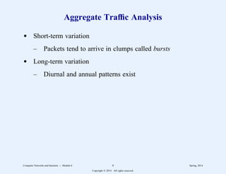 Aggregate Traffic Analysis
d Short-term variation
– Packets tend to arrive in clumps called bursts
d Long-term variation
– Diurnal and annual patterns exist
Computer Networks and Internets -- Module 6 8 Spring, 2014
Copyright  2014. All rights reserved.
 