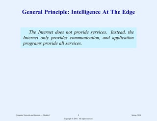 General Principle: Intelligence At The Edge
The Internet does not provide services. Instead, the
Internet only provides communication, and application
programs provide all services.
Computer Networks and Internets -- Module 2 4 Spring, 2014
Copyright  2014. All rights reserved.
 
