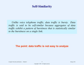 Self-Similarity
Unlike voice telephone traffic, data traffic is bursty. Data
traffic is said to be self-similar because aggregates of data
traffic exhibit a pattern of burstiness that is statistically similar
to the burstiness on a single link.
The point: data traffic is not easy to analyze
Computer Networks and Internets -- Module 6 9 Spring, 2014
Copyright  2014. All rights reserved.
 