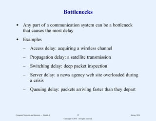 Bottlenecks
d Any part of a communication system can be a bottleneck
that causes the most delay
d Examples
– Access delay: acquiring a wireless channel
– Propagation delay: a satellite transmission
– Switching delay: deep packet inspection
– Server delay: a news agency web site overloaded during
a crisis
– Queuing delay: packets arriving faster than they depart
Computer Networks and Internets -- Module 6 13 Spring, 2014
Copyright  2014. All rights reserved.
 