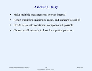 Assessing Delay
d Make multiple measurements over an interval
d Report minimum, maximum, mean, and standard deviation
d Divide delay into constituent components if possible
d Choose small intervals to look for repeated patterns
Computer Networks and Internets -- Module 6 14 Spring, 2014
Copyright  2014. All rights reserved.
 