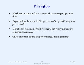 Throughput
d Maximum amount of data a network can transport per unit
time
d Expressed as data rate in bits per second (e.g., 100 megabits
per second)
d Mistakenly cited as network “speed”, but really a measure
of network capacity
d Gives an upper-bound on performance, not a guarantee
Computer Networks and Internets -- Module 6 15 Spring, 2014
Copyright  2014. All rights reserved.
 