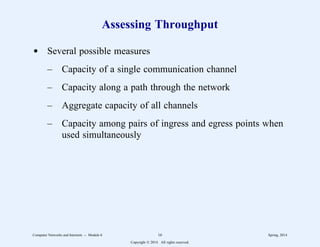 Assessing Throughput
d Several possible measures
– Capacity of a single communication channel
– Capacity along a path through the network
– Aggregate capacity of all channels
– Capacity among pairs of ingress and egress points when
used simultaneously
Computer Networks and Internets -- Module 6 16 Spring, 2014
Copyright  2014. All rights reserved.
 