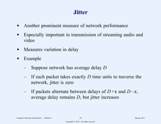 Jitter
d Another prominent measure of network performance
d Especially important in transmission of streaming audio and
video
d Measures variation in delay
d Example
– Suppose network has average delay D
– If each packet takes exactly D time units to traverse the
network, jitter is zero
– If packets alternate between delays of D+ε and D – ε,
average delay remains D, but jitter increases
Computer Networks and Internets -- Module 6 19 Spring, 2014
Copyright  2014. All rights reserved.
 