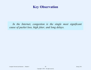 Key Observation
In the Internet, congestion is the single most significant
cause of packet loss, high jitter, and long delays.
Computer Networks and Internets -- Module 6 20 Spring, 2014
Copyright  2014. All rights reserved.
 