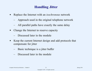 Handling Jitter
d Replace the Internet with an isochronous network
– Approach used in the original telephone network
– All parallel paths have exactly the same delay
d Change the Internet to reserve capacity
– Discussed later in the module
d Keep the current Internet design and add protocols that
compensate for jitter
– Basic technique is a jitter buffer
– Discussed later in the module
Computer Networks and Internets -- Module 6 21 Spring, 2014
Copyright  2014. All rights reserved.
 