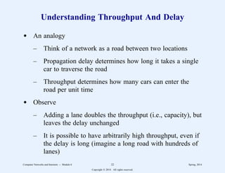 Understanding Throughput And Delay
d An analogy
– Think of a network as a road between two locations
– Propagation delay determines how long it takes a single
car to traverse the road
– Throughput determines how many cars can enter the
road per unit time
d Observe
– Adding a lane doubles the throughput (i.e., capacity), but
leaves the delay unchanged
– It is possible to have arbitrarily high throughput, even if
the delay is long (imagine a long road with hundreds of
lanes)
Computer Networks and Internets -- Module 6 22 Spring, 2014
Copyright  2014. All rights reserved.
 