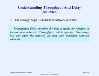 Understanding Throughput And Delay
(continued)
d The analogy helps us understand network measures
Propagation delay specifies the time a single bit remains in
transit in a network. Throughput, which specifies how many
bits can enter the network per unit time, measures network
capacity.
Computer Networks and Internets -- Module 6 23 Spring, 2014
Copyright  2014. All rights reserved.
 