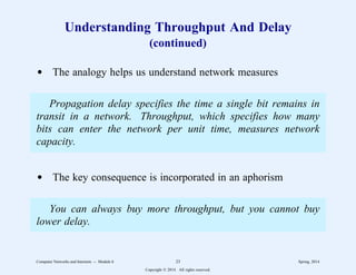 Understanding Throughput And Delay
(continued)
d The analogy helps us understand network measures
Propagation delay specifies the time a single bit remains in
transit in a network. Throughput, which specifies how many
bits can enter the network per unit time, measures network
capacity.
d The key consequence is incorporated in an aphorism
You can always buy more throughput, but you cannot buy
lower delay.
Computer Networks and Internets -- Module 6 23 Spring, 2014
Copyright  2014. All rights reserved.
 