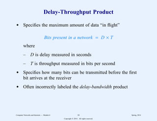 Delay-Throughput Product
d Specifies the maximum amount of data “in flight”
Bits present in a network = D × T
where
– D is delay measured in seconds
– T is throughput measured in bits per second
d Specifies how many bits can be transmitted before the first
bit arrives at the receiver
d Often incorrectly labeled the delay-bandwidth product
Computer Networks and Internets -- Module 6 24 Spring, 2014
Copyright  2014. All rights reserved.
 