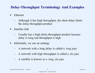 Delay-Throughput Terminology And Examples
d Ethernet
– Although it has high throughput, the short delay limits
the delay-throughput product
d Satellite link
– Usually has a high delay-throughput product because
delay is long and throughput is high
d Informally, we use an analogy
– A network with a long delay is called a long pipe
– A network with high throughput is called a fat pipe
– A satellite is known as a long, fat pipe
Computer Networks and Internets -- Module 6 25 Spring, 2014
Copyright  2014. All rights reserved.
 