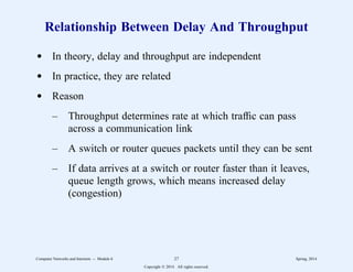 Relationship Between Delay And Throughput
d In theory, delay and throughput are independent
d In practice, they are related
d Reason
– Throughput determines rate at which traffic can pass
across a communication link
– A switch or router queues packets until they can be sent
– If data arrives at a switch or router faster than it leaves,
queue length grows, which means increased delay
(congestion)
Computer Networks and Internets -- Module 6 27 Spring, 2014
Copyright  2014. All rights reserved.
 