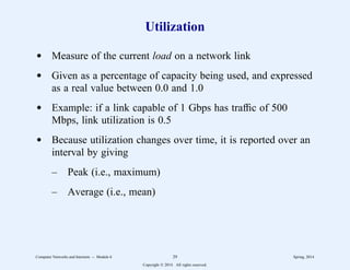 Utilization
d Measure of the current load on a network link
d Given as a percentage of capacity being used, and expressed
as a real value between 0.0 and 1.0
d Example: if a link capable of 1 Gbps has traffic of 500
Mbps, link utilization is 0.5
d Because utilization changes over time, it is reported over an
interval by giving
– Peak (i.e., maximum)
– Average (i.e., mean)
Computer Networks and Internets -- Module 6 29 Spring, 2014
Copyright  2014. All rights reserved.
 