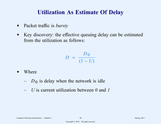 Utilization As Estimate Of Delay
d Packet traffic is bursty
d Key discovery: the effective queuing delay can be estimated
from the utilization as follows:
D =
(1 − U)
D0
3333333
d Where
– D0 is delay when the network is idle
– U is current utilization between 0 and 1
Computer Networks and Internets -- Module 6 30 Spring, 2014
Copyright  2014. All rights reserved.
 